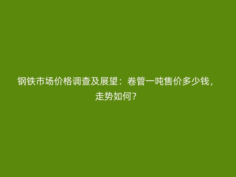 鋼鐵市場價格調查及展望：卷管一噸售價多少錢，走勢如何？