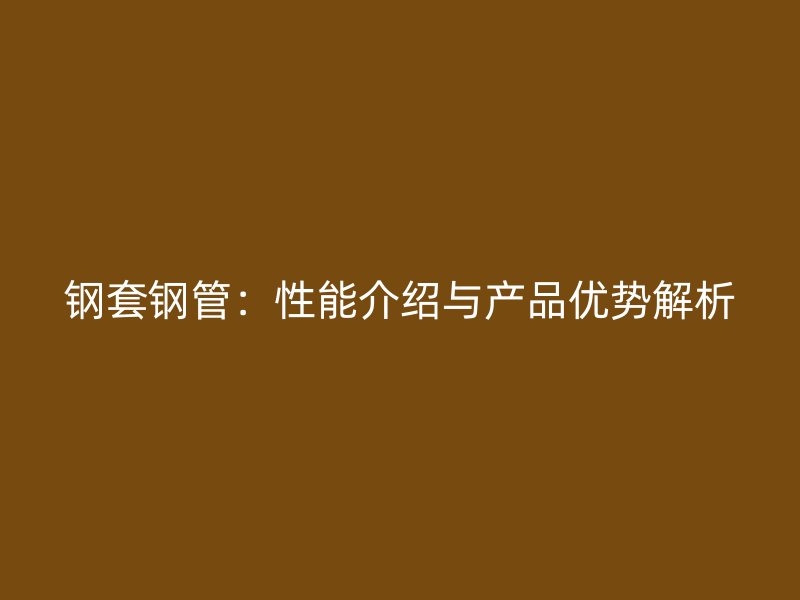 鋼套鋼管：性能介紹與產(chǎn)品優(yōu)勢(shì)解析