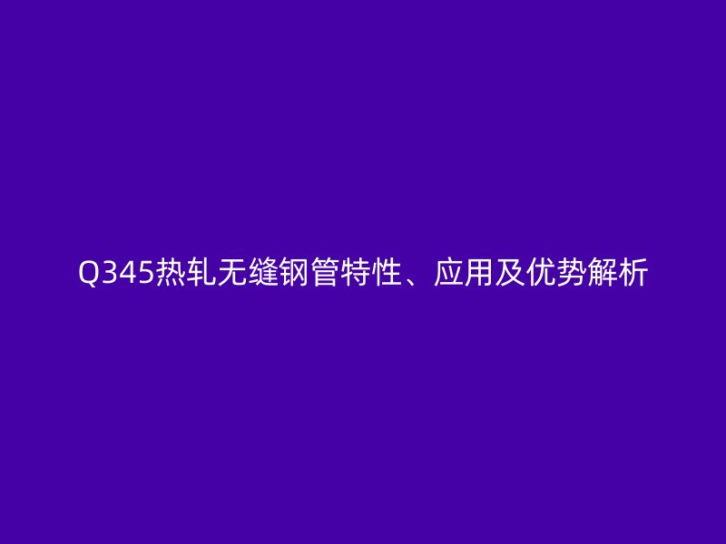 Q345熱軋無縫鋼管特性、應用及優勢解析